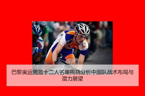 巴黎奥运男篮十二人名单揭晓分析中国队战术布局与潜力展望